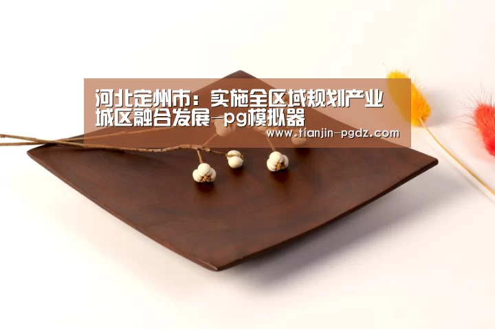 河北定州市:实施全区域规划产业城区融合发展-pg模拟器(图1) PG游戏试玩